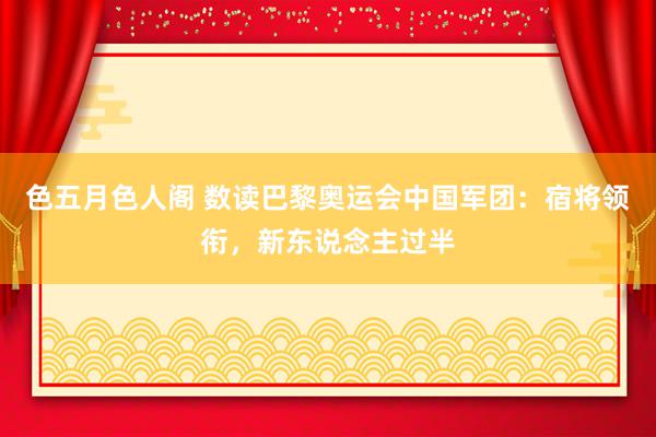 色五月色人阁 数读巴黎奥运会中国军团：宿将领衔，新东说念主过半