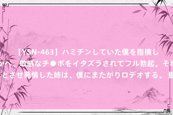 【YSN-463】ハミチンしていた僕を指摘しながらも含み笑いを浮かべ、敏感なチ●ポをイタズラされてフル勃起。それを見て目をトロ～ンとさせ発情した姉は、僕にまたがりロデオする。 提出女东谈主：洗过脸不要径直涂爽肤水，加上3个作为，保湿成果更佳
