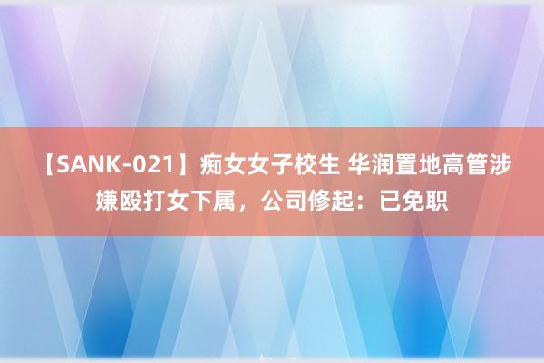 【SANK-021】痴女女子校生 华润置地高管涉嫌殴打女下属，公司修起：已免职