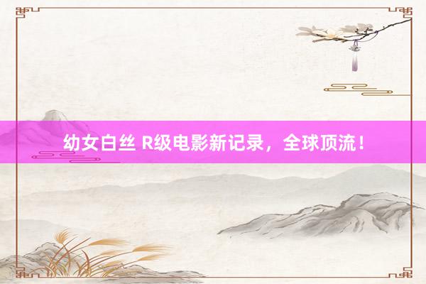 幼女白丝 R级电影新记录，全球顶流！