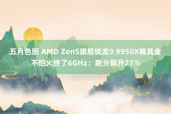 五月色图 AMD Zen5旗舰锐龙9 9950X精真金不怕火终了6GHz：跑分飙升27％