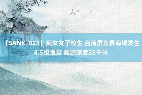 【SANK-021】痴女女子校生 台湾屏东县海域发生4.5级地震 震源深度28千米