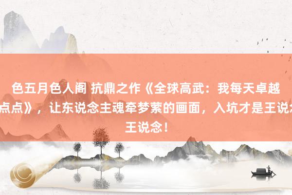 色五月色人阁 抗鼎之作《全球高武：我每天卓越亿点点》，让东说念主魂牵梦萦的画面，入坑才是王说念！