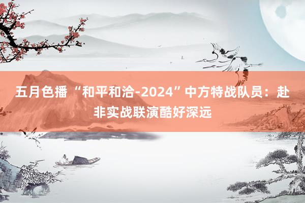 五月色播 “和平和洽-2024”中方特战队员：赴非实战联演酷好深远