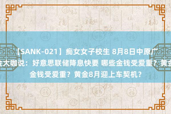 【SANK-021】痴女女子校生 8月8日中原广发招商嘉实等基金大咖说：好意思联储降息快要 哪些金钱受爱重？黄金8月迎上车契机？