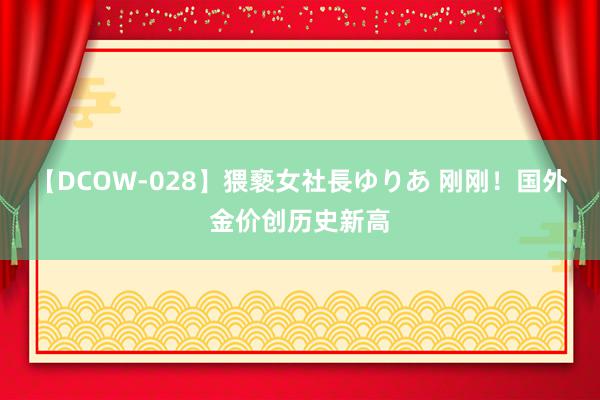 【DCOW-028】猥褻女社長ゆりあ 刚刚！国外金价创历史新高