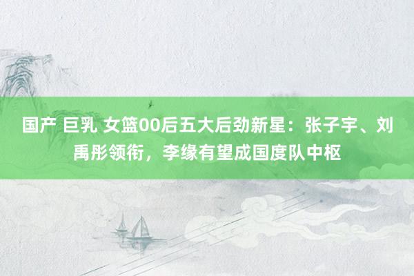 国产 巨乳 女篮00后五大后劲新星：张子宇、刘禹彤领衔，李缘有望成国度队中枢