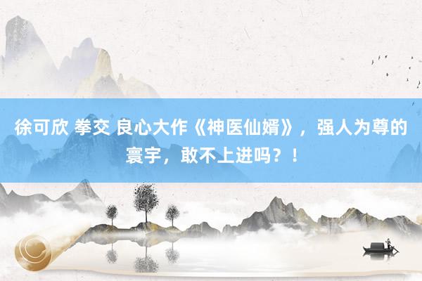 徐可欣 拳交 良心大作《神医仙婿》，强人为尊的寰宇，敢不上进吗？！