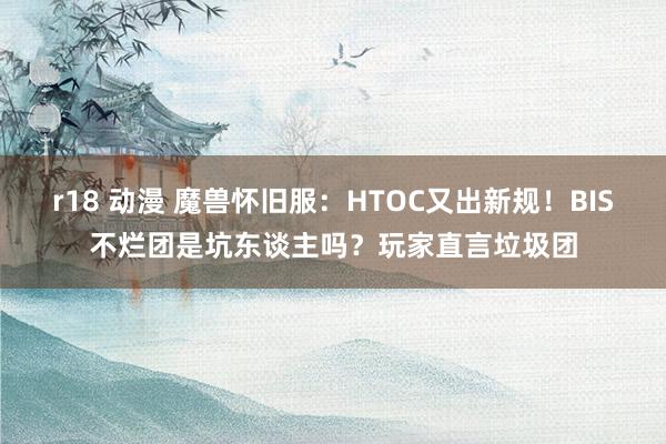 r18 动漫 魔兽怀旧服：HTOC又出新规！BIS不烂团是坑东谈主吗？玩家直言垃圾团