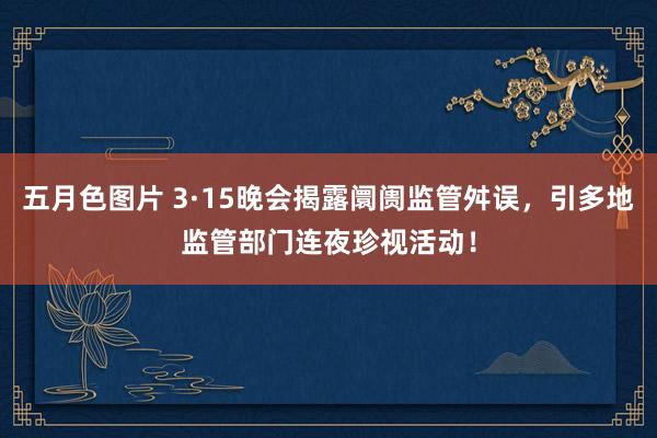 五月色图片 3·15晚会揭露阛阓监管舛误，引多地监管部门连夜珍视活动！