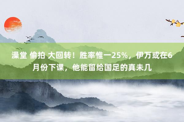 澡堂 偷拍 大回转！胜率惟一25%，伊万或在6月份下课，他能留给国足的真未几