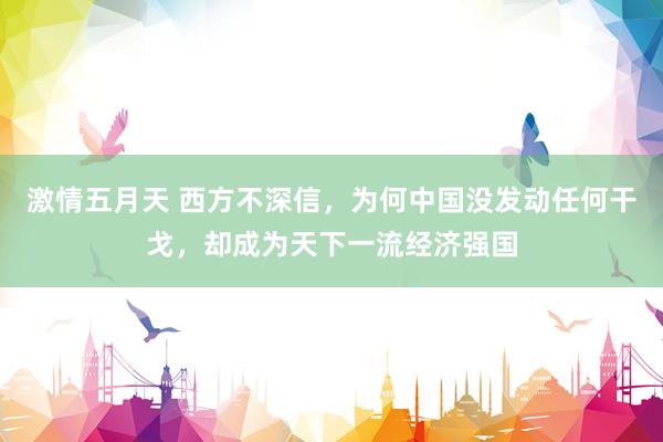激情五月天 西方不深信，为何中国没发动任何干戈，却成为天下一流经济强国