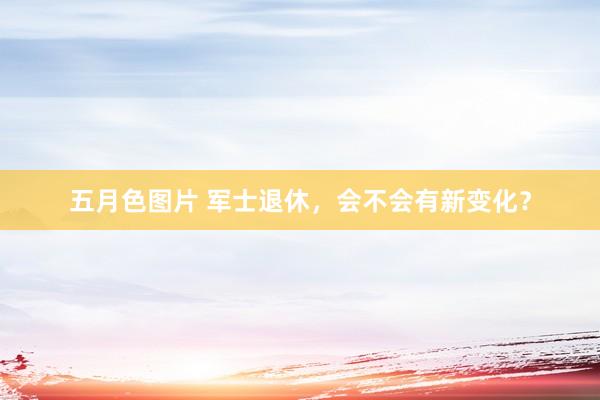 五月色图片 军士退休，会不会有新变化？