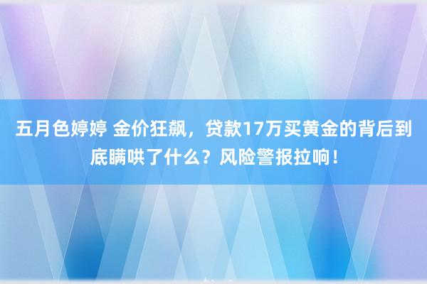 五月色婷婷 金价狂飙，贷款17万买黄金的背后到底瞒哄了什么？风险警报拉响！