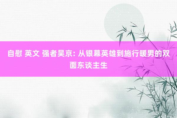 自慰 英文 强者吴京: 从银幕英雄到施行暖男的双面东谈主生