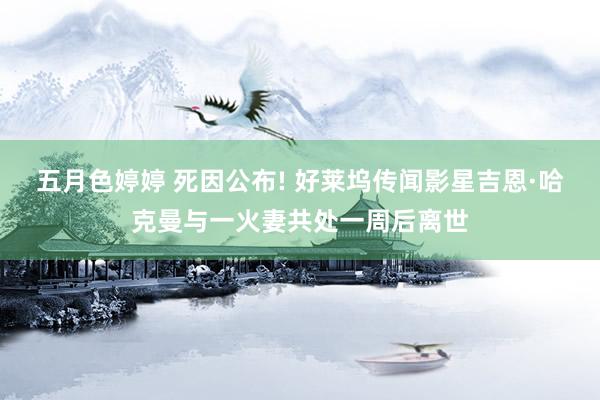五月色婷婷 死因公布! 好莱坞传闻影星吉恩·哈克曼与一火妻共处一周后离世