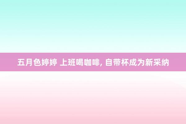五月色婷婷 上班喝咖啡, 自带杯成为新采纳