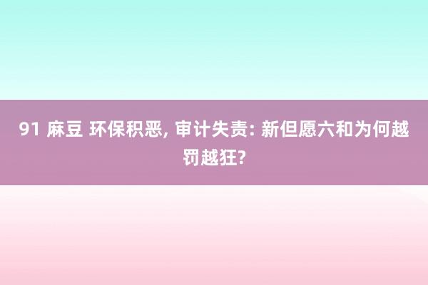 91 麻豆 环保积恶, 审计失责: 新但愿六和为何越罚越狂?