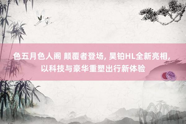 色五月色人阁 颠覆者登场, 昊铂HL全新亮相, 以科技与豪华重塑出行新体验