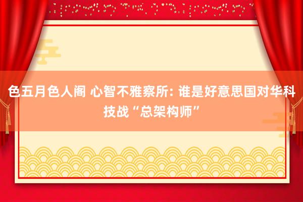 色五月色人阁 心智不雅察所: 谁是好意思国对华科技战“总架构师”