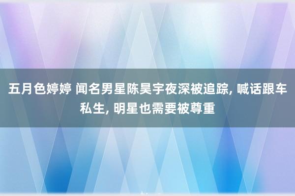 五月色婷婷 闻名男星陈昊宇夜深被追踪, 喊话跟车私生, 明星也需要被尊重