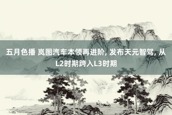 五月色播 岚图汽车本领再进阶, 发布天元智驾, 从L2时期跨入L3时期