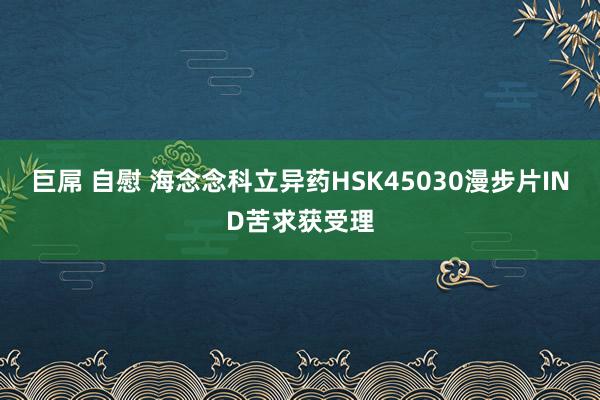 巨屌 自慰 海念念科立异药HSK45030漫步片IND苦求获受理