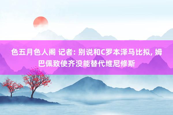 色五月色人阁 记者: 别说和C罗本泽马比拟, 姆巴佩致使齐没能替代维尼修斯