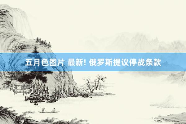 五月色图片 最新! 俄罗斯提议停战条款
