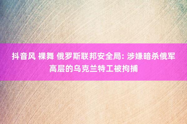抖音风 裸舞 俄罗斯联邦安全局: 涉嫌暗杀俄军高层的乌克兰特工被拘捕