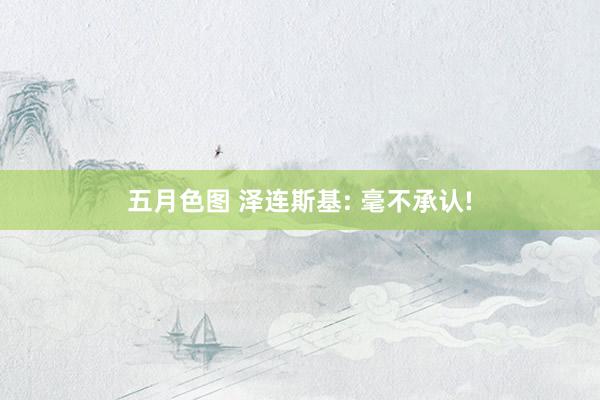 五月色图 泽连斯基: 毫不承认!