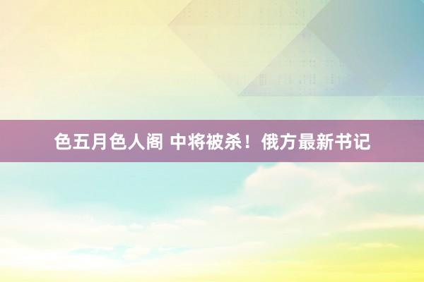 色五月色人阁 中将被杀！俄方最新书记