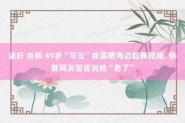 迷奸 丝袜 49岁“可云”徐露晒海边起舞视频, 恢复网友留言说她“老了”