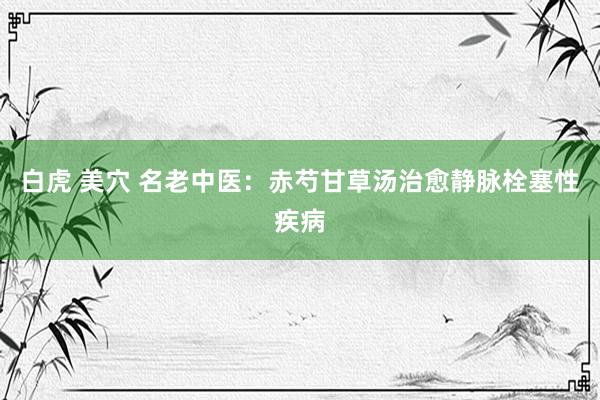 白虎 美穴 名老中医：赤芍甘草汤治愈静脉栓塞性疾病
