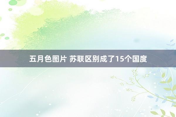 五月色图片 苏联区别成了15个国度