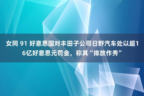 女同 91 好意思国对丰田子公司日野汽车处以超16亿好意思元罚金，称其“排放作秀”